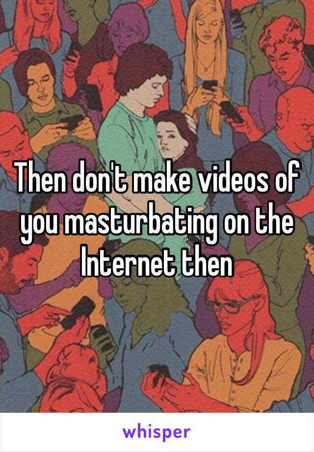 Then don't make videos of you masturbating on the Internet then 