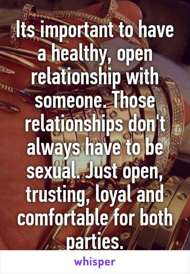 Its important to have a healthy, open relationship with someone. Those relationships don't always have to be sexual. Just open, trusting, loyal and comfortable for both parties.