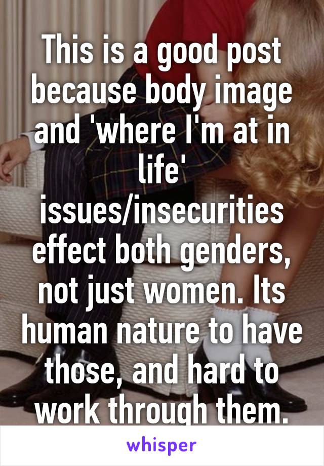 This is a good post because body image and 'where I'm at in life' issues/insecurities effect both genders, not just women. Its human nature to have those, and hard to work through them.