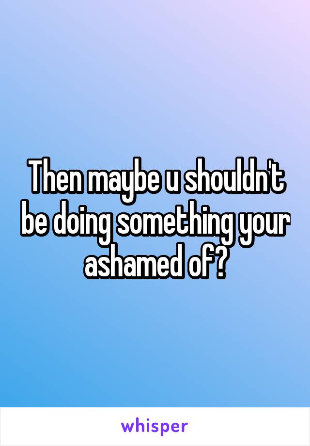 Then maybe u shouldn't be doing something your ashamed of?