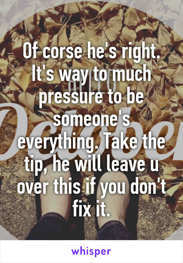 Of corse he's right. It's way to much pressure to be someone's everything. Take the tip, he will leave u over this if you don't fix it.