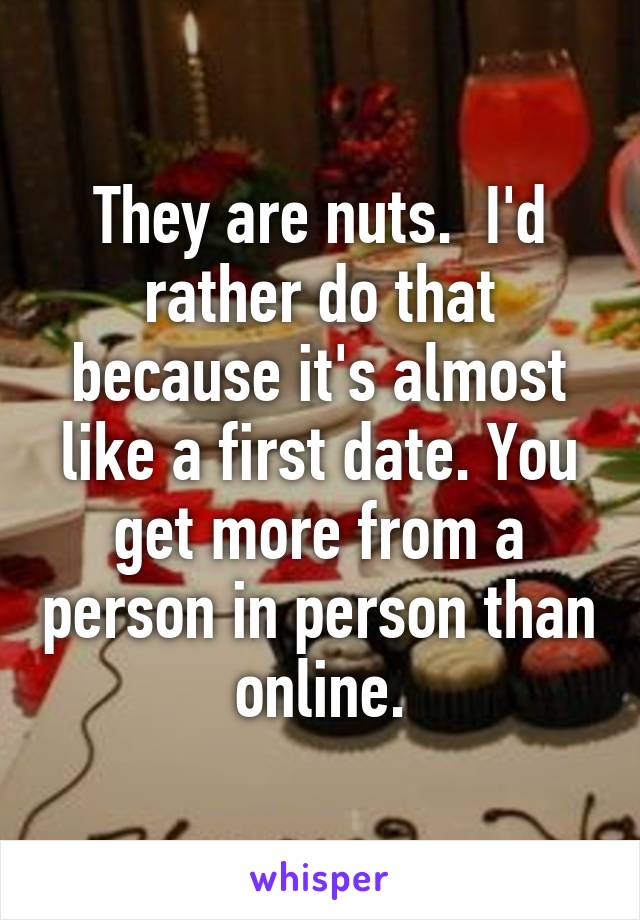 They are nuts.  I'd rather do that because it's almost like a first date. You get more from a person in person than online.