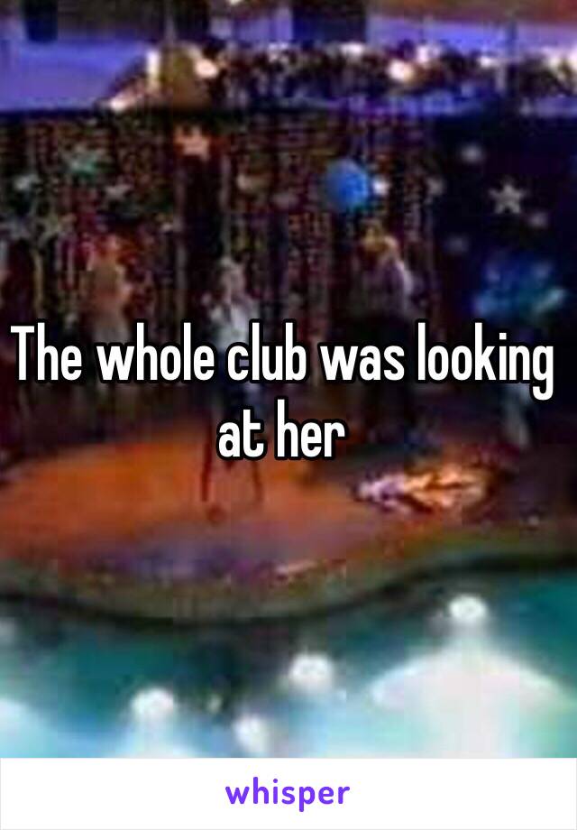 The whole club was looking at her