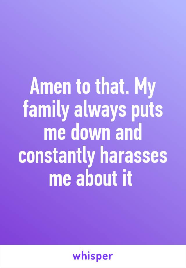 Amen to that. My family always puts me down and constantly harasses me about it 