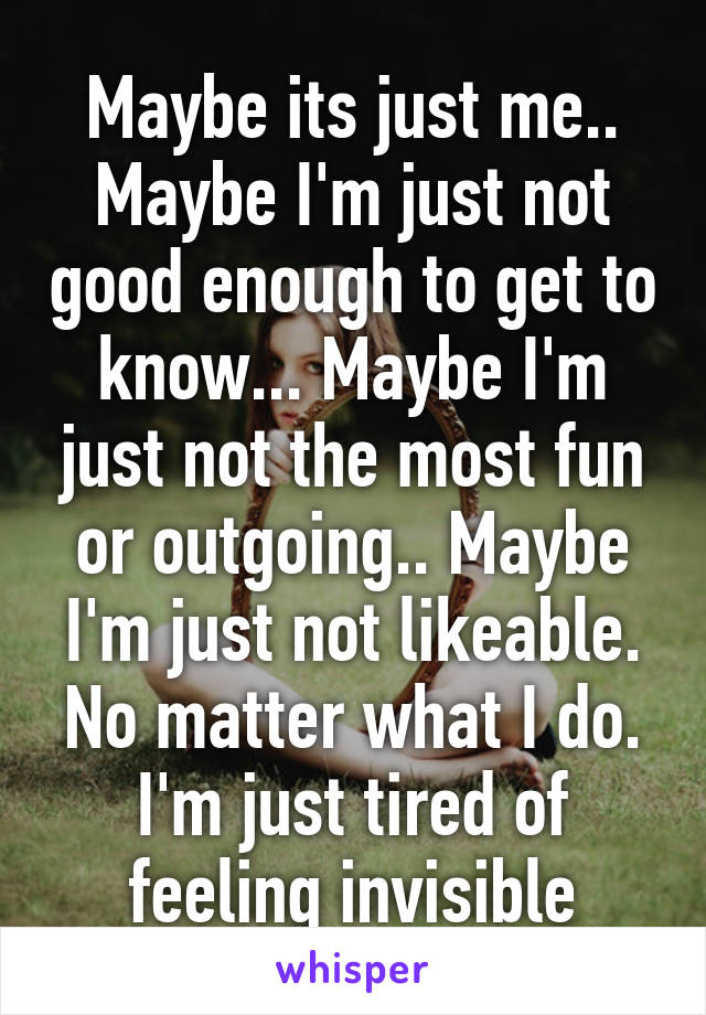 Maybe its just me.. Maybe I'm just not good enough to get to know... Maybe I'm just not the most fun or outgoing.. Maybe I'm just not likeable. No matter what I do. I'm just tired of feeling invisible