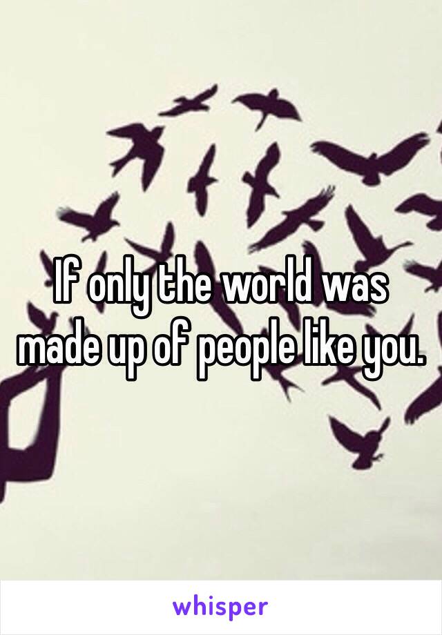 If only the world was made up of people like you. 