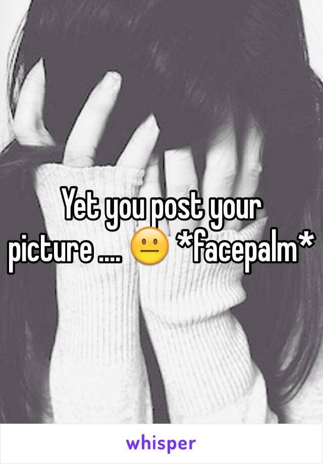 Yet you post your picture .... 😐 *facepalm*