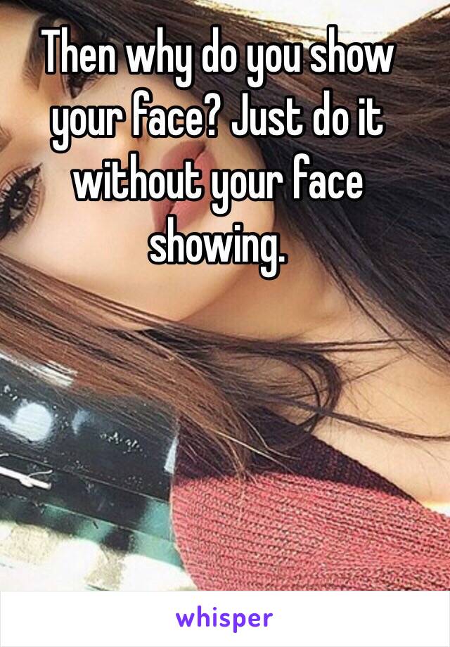Then why do you show your face? Just do it without your face showing. 