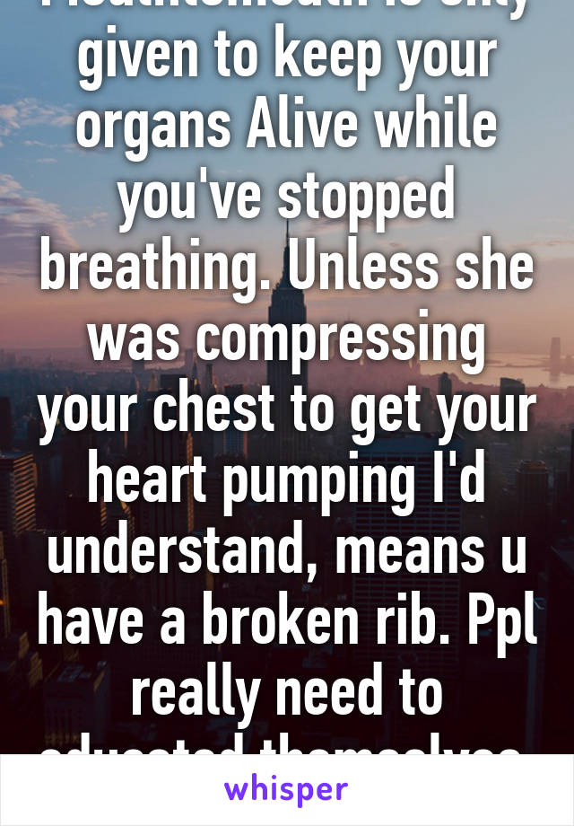 Mouthtomouth is only given to keep your organs Alive while you've stopped breathing. Unless she was compressing your chest to get your heart pumping I'd understand, means u have a broken rib. Ppl really need to educated themselves. 