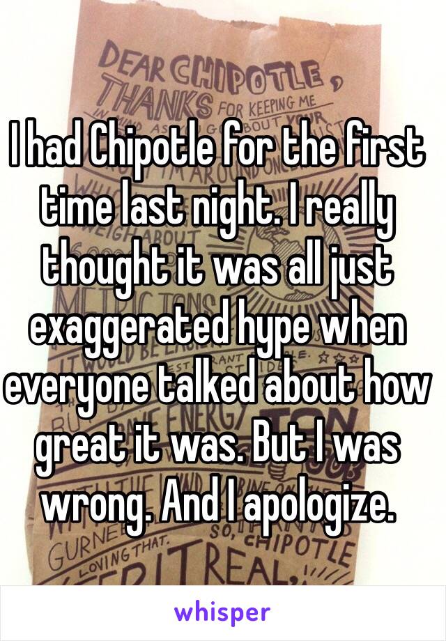 I had Chipotle for the first time last night. I really thought it was all just exaggerated hype when everyone talked about how great it was. But I was wrong. And I apologize.