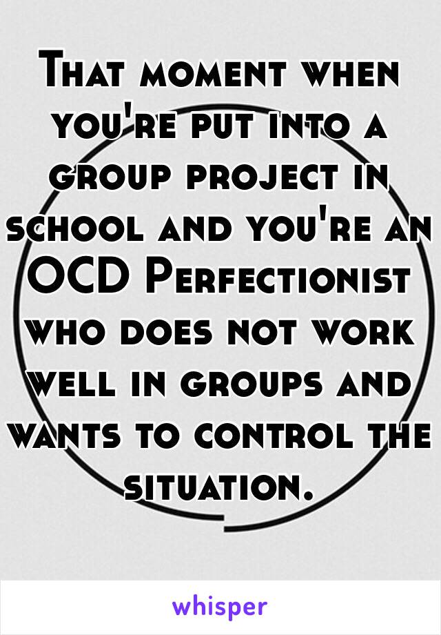 That moment when you're put into a group project in school and you're an OCD Perfectionist who does not work well in groups and wants to control the situation.