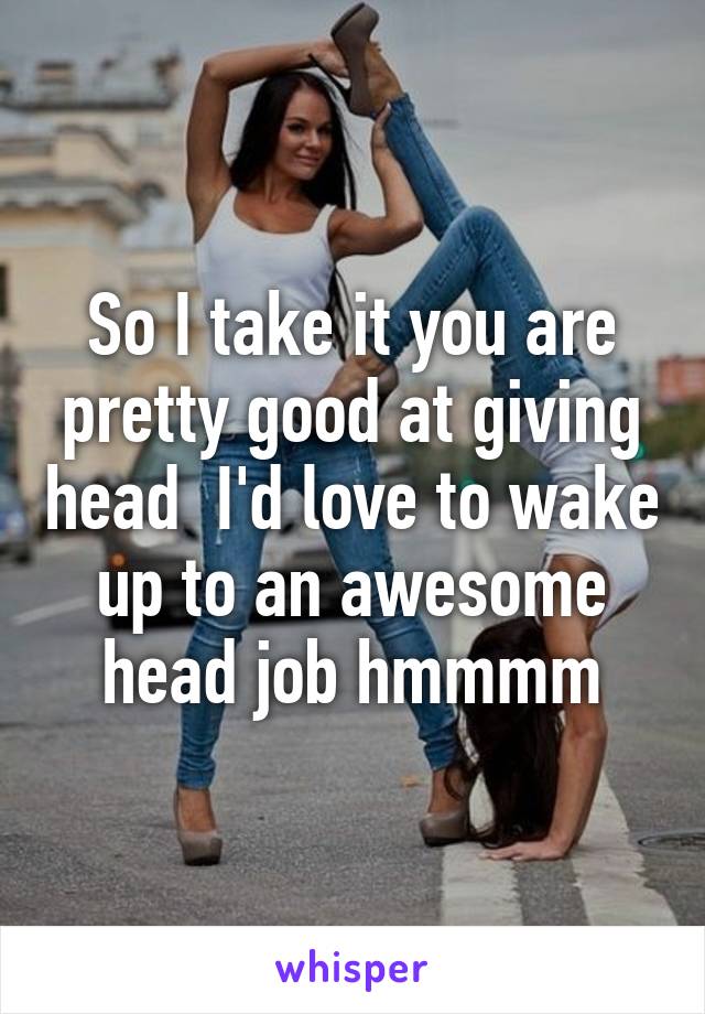 So I take it you are pretty good at giving head  I'd love to wake up to an awesome head job hmmmm