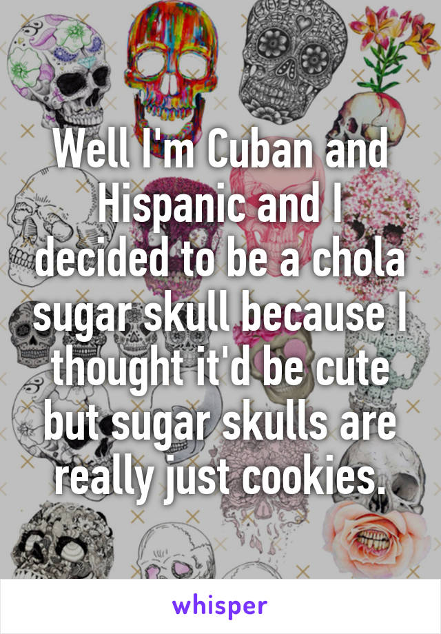 Well I'm Cuban and Hispanic and I decided to be a chola sugar skull because I thought it'd be cute but sugar skulls are really just cookies.