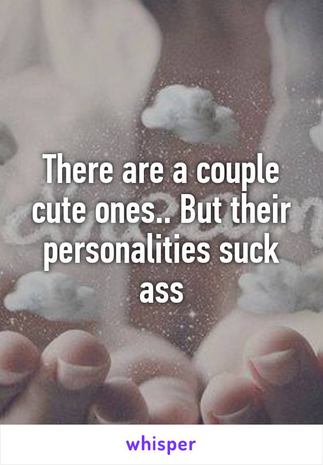 There are a couple cute ones.. But their personalities suck ass