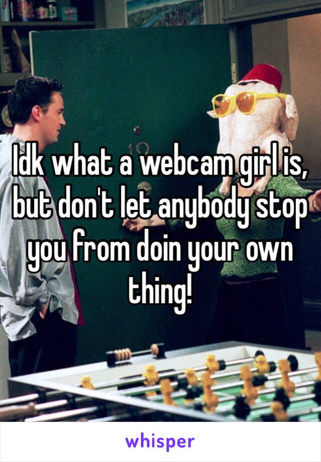 Idk what a webcam girl is, but don't let anybody stop you from doin your own thing! 