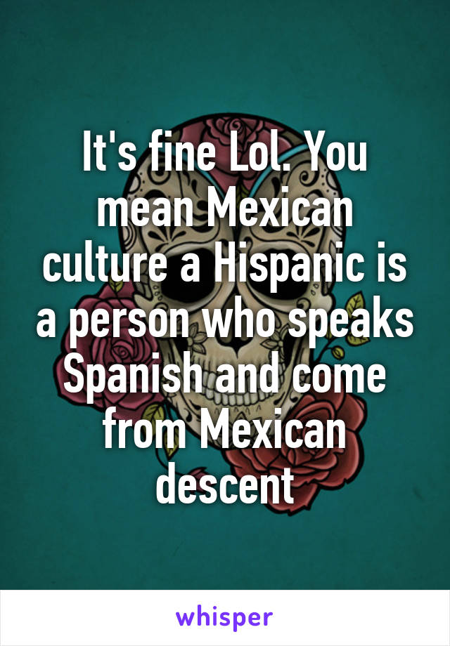 It's fine Lol. You mean Mexican culture a Hispanic is a person who speaks Spanish and come from Mexican descent