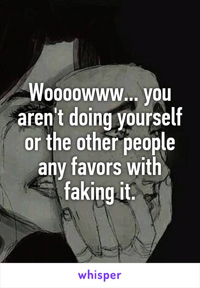 Woooowww... you aren't doing yourself or the other people any favors with faking it.