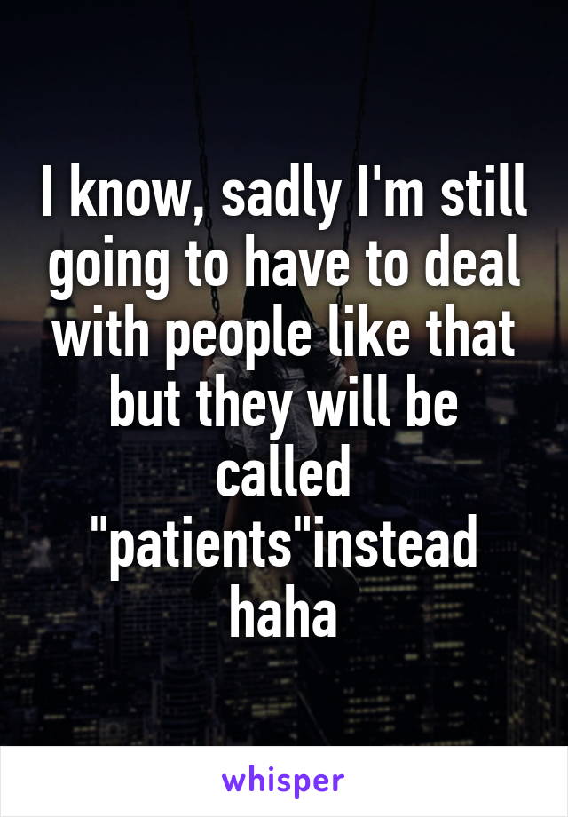 I know, sadly I'm still going to have to deal with people like that but they will be called "patients"instead haha