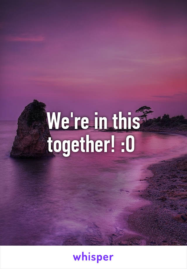 We're in this together! :O 