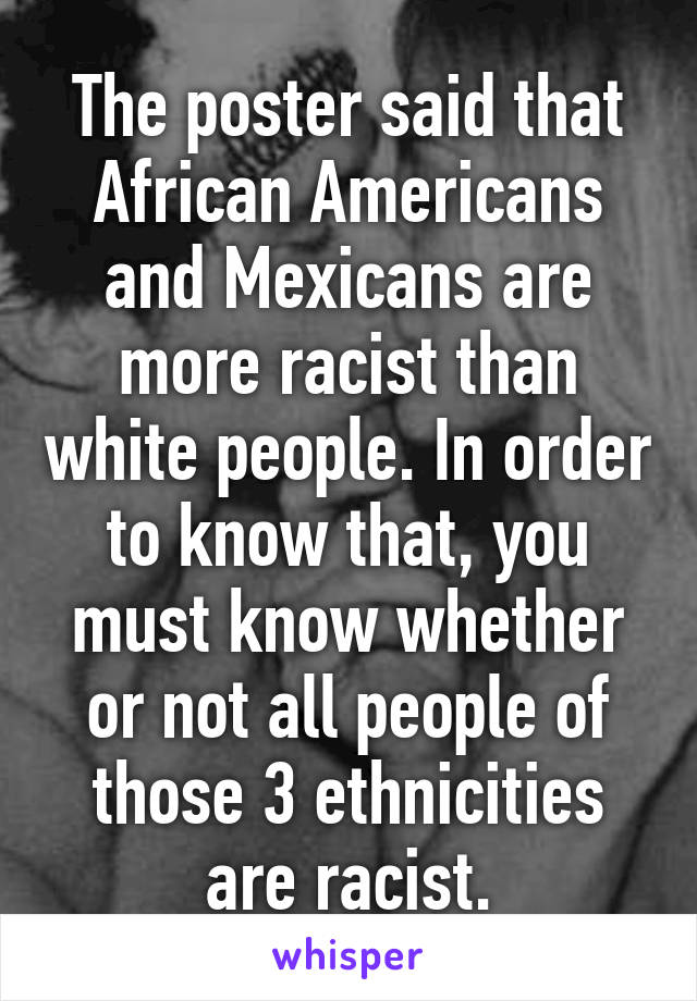 The poster said that African Americans and Mexicans are more racist than white people. In order to know that, you must know whether or not all people of those 3 ethnicities are racist.