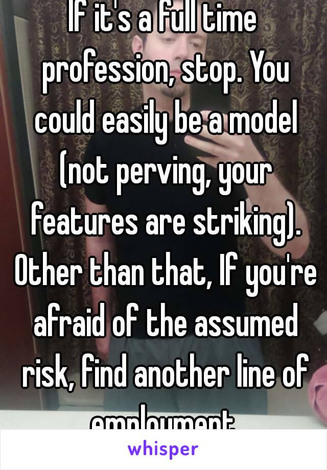 If it's a full time profession, stop. You could easily be a model (not perving, your features are striking). Other than that, If you're afraid of the assumed risk, find another line of employment.