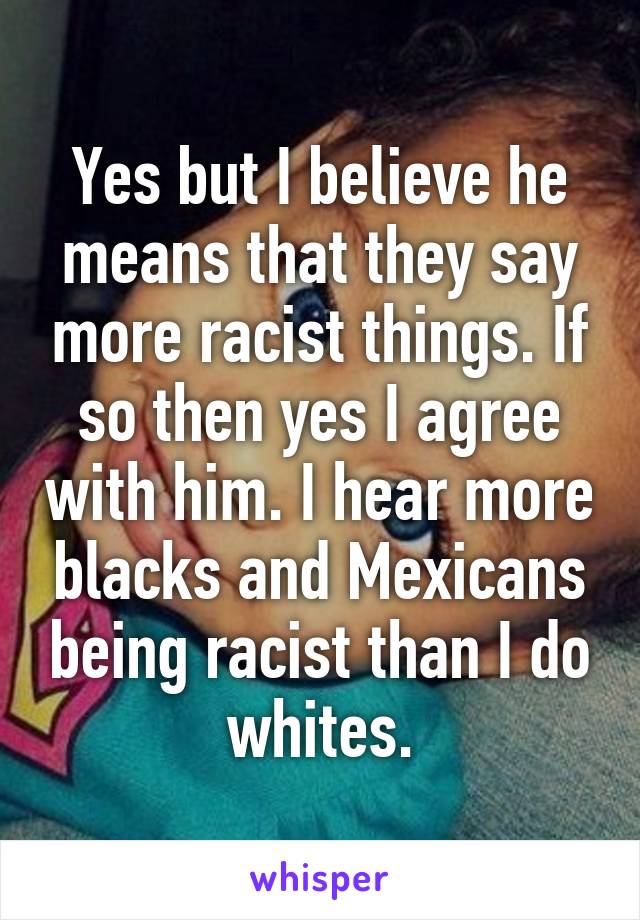 Yes but I believe he means that they say more racist things. If so then yes I agree with him. I hear more blacks and Mexicans being racist than I do whites.