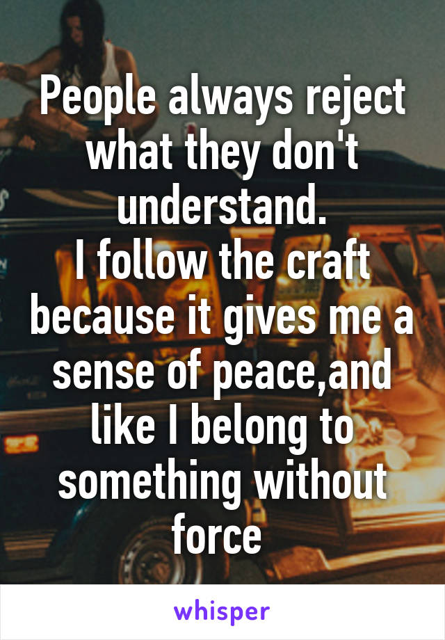 People always reject what they don't understand.
I follow the craft because it gives me a sense of peace,and like I belong to something without force 