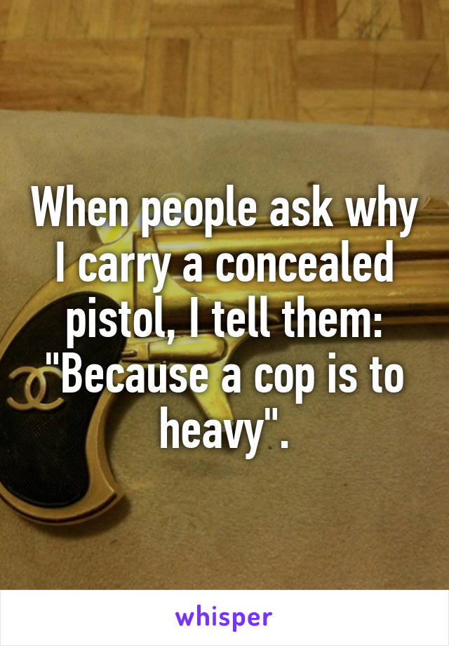 When people ask why I carry a concealed pistol, I tell them:
"Because a cop is to heavy".