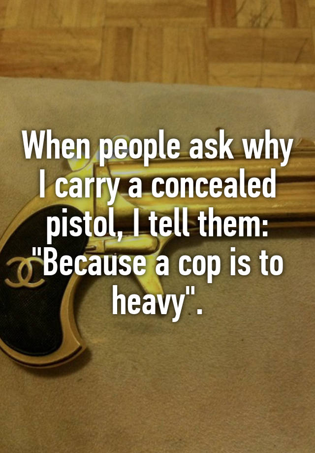 When people ask why I carry a concealed pistol, I tell them:
"Because a cop is to heavy".