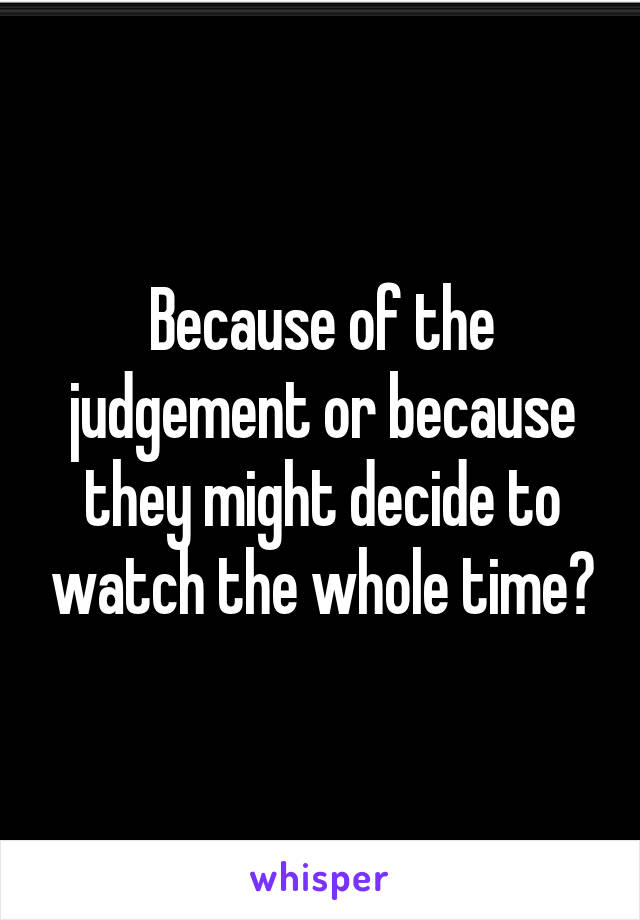 Because of the judgement or because they might decide to watch the whole time?