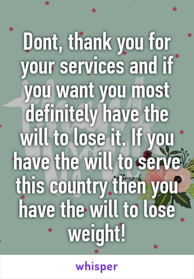 Dont, thank you for your services and if you want you most definitely have the will to lose it. If you have the will to serve this country then you have the will to lose weight!