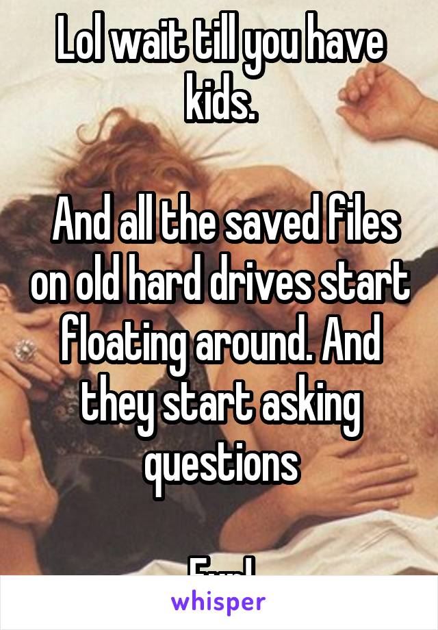 Lol wait till you have kids.

 And all the saved files on old hard drives start floating around. And they start asking questions

Fun!