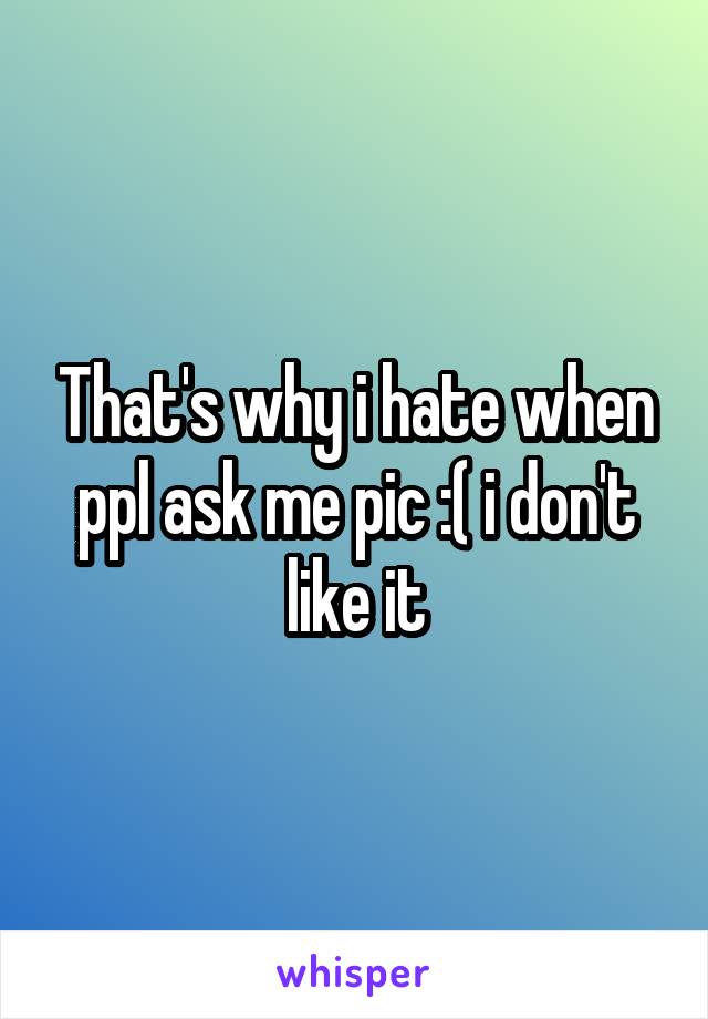 That's why i hate when ppl ask me pic :( i don't like it