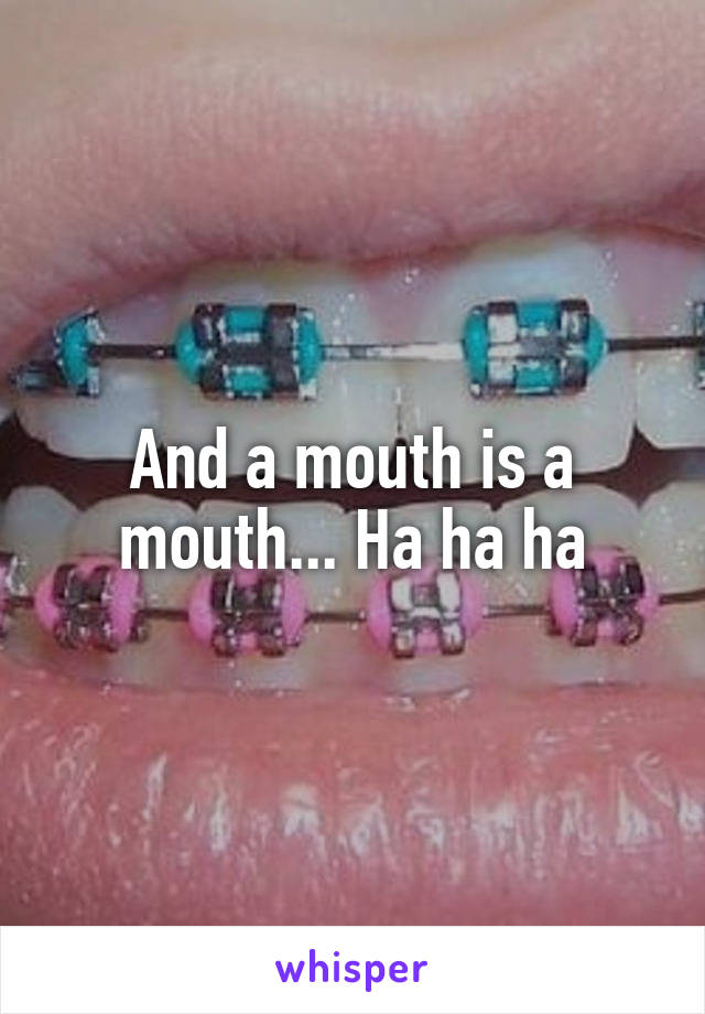 And a mouth is a mouth... Ha ha ha