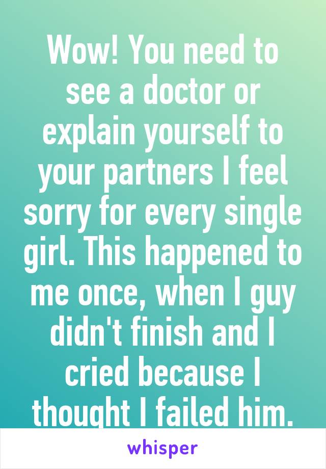Wow! You need to see a doctor or explain yourself to your partners I feel sorry for every single girl. This happened to me once, when I guy didn't finish and I cried because I thought I failed him.