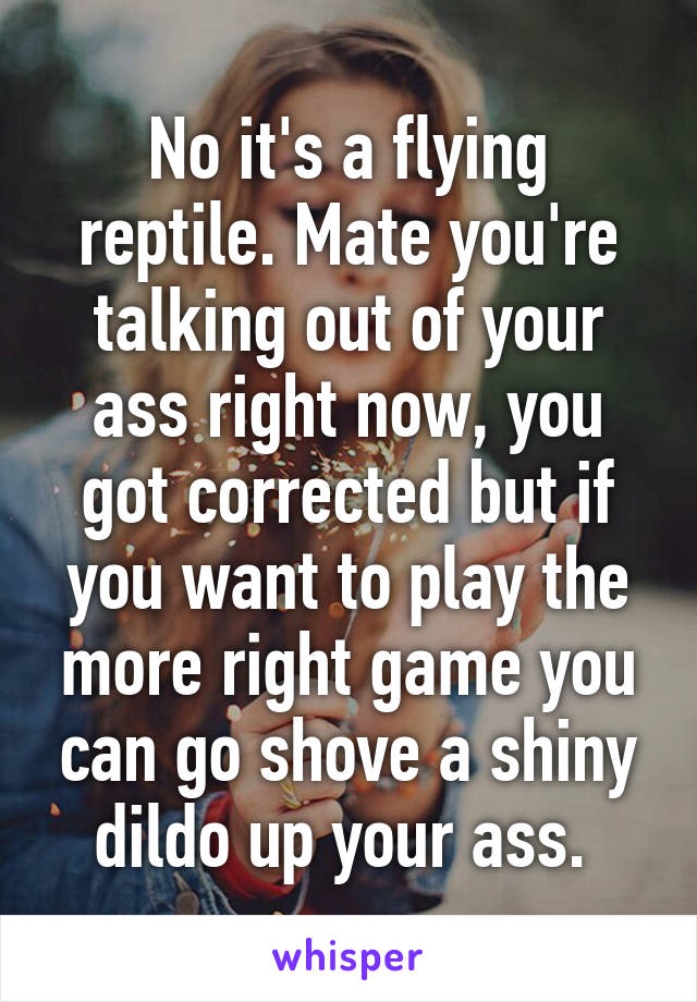 No it's a flying reptile. Mate you're talking out of your ass right now, you got corrected but if you want to play the more right game you can go shove a shiny dildo up your ass. 