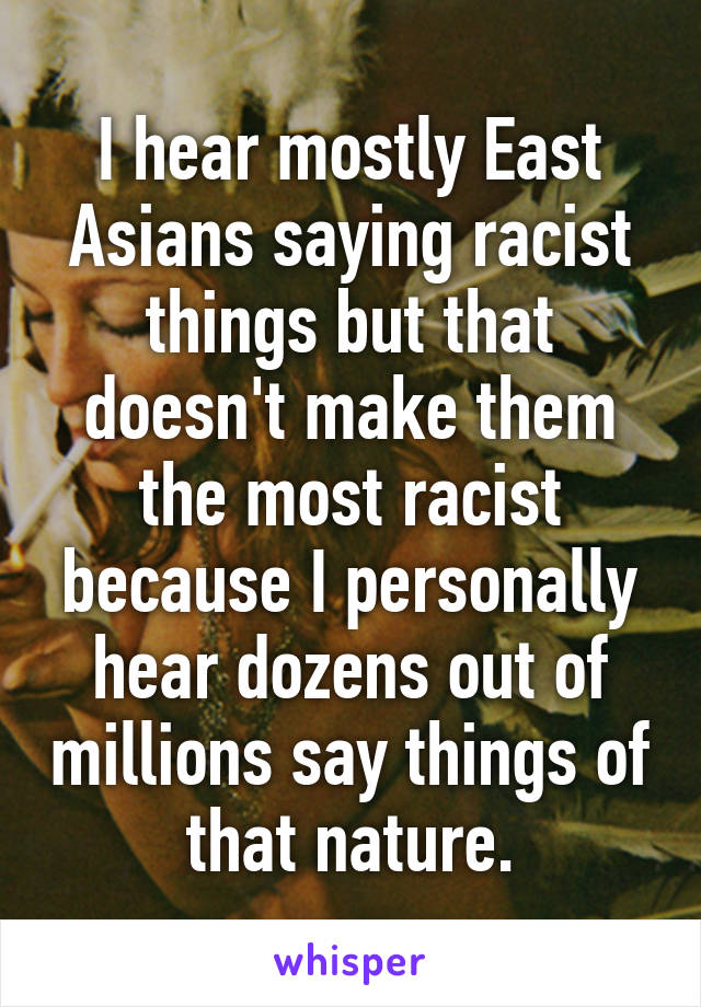 I hear mostly East Asians saying racist things but that doesn't make them the most racist because I personally hear dozens out of millions say things of that nature.