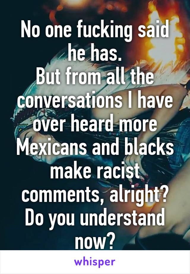 No one fucking said he has.
But from all the conversations I have over heard more Mexicans and blacks make racist comments, alright? Do you understand now?