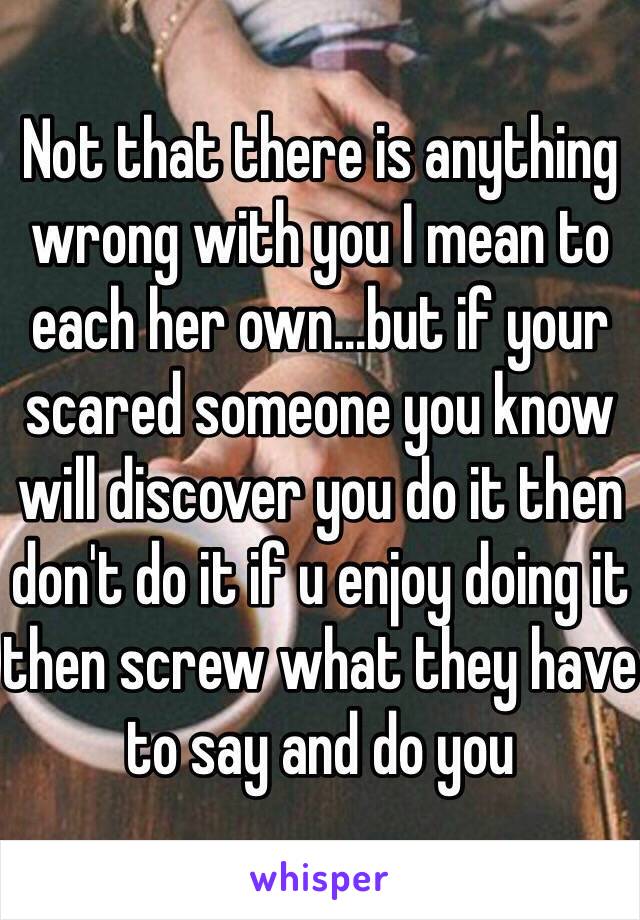 Not that there is anything wrong with you I mean to each her own...but if your scared someone you know will discover you do it then don't do it if u enjoy doing it then screw what they have to say and do you 