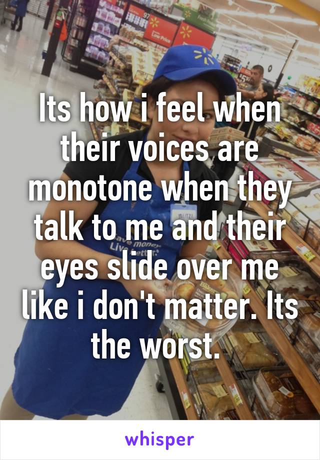 Its how i feel when their voices are monotone when they talk to me and their eyes slide over me like i don't matter. Its the worst. 