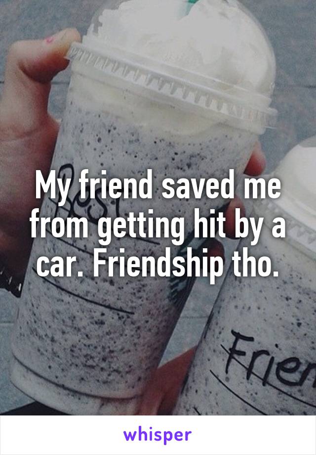 My friend saved me from getting hit by a car. Friendship tho.