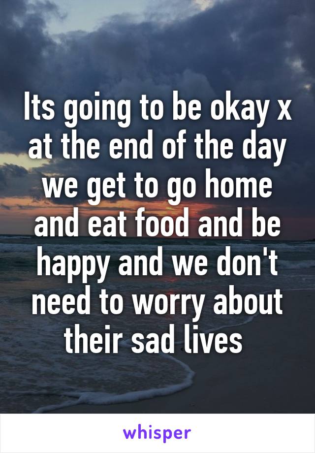 Its going to be okay x at the end of the day we get to go home and eat food and be happy and we don't need to worry about their sad lives 