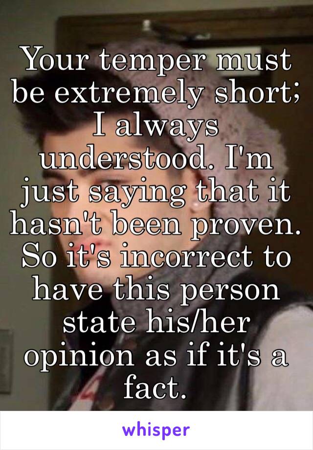 Your temper must be extremely short; I always understood. I'm just saying that it hasn't been proven. So it's incorrect to have this person state his/her opinion as if it's a fact.