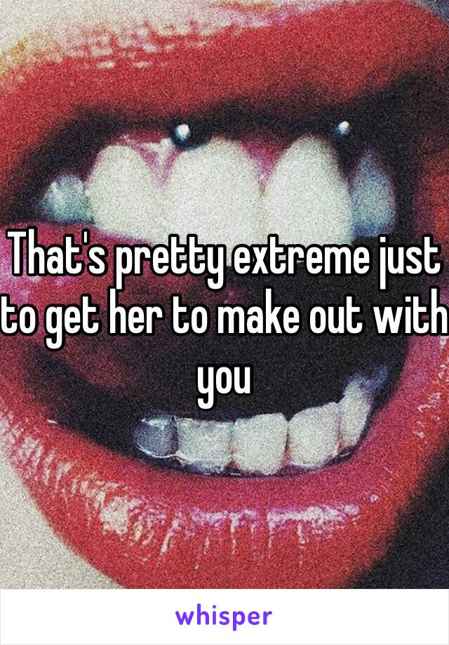 That's pretty extreme just to get her to make out with you