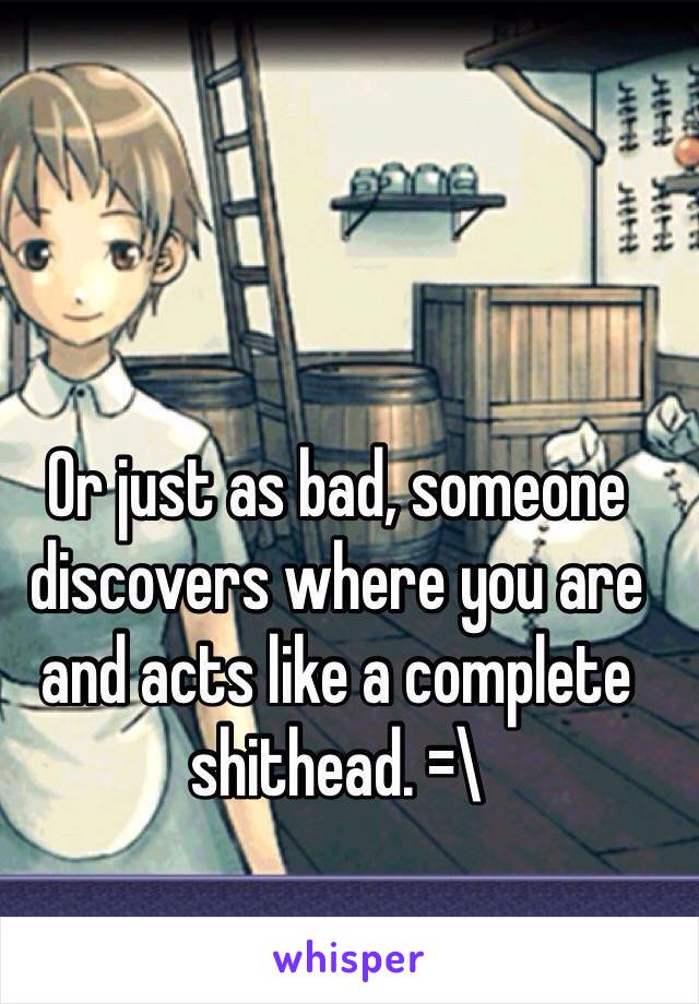 Or just as bad, someone discovers where you are and acts like a complete shithead. =\