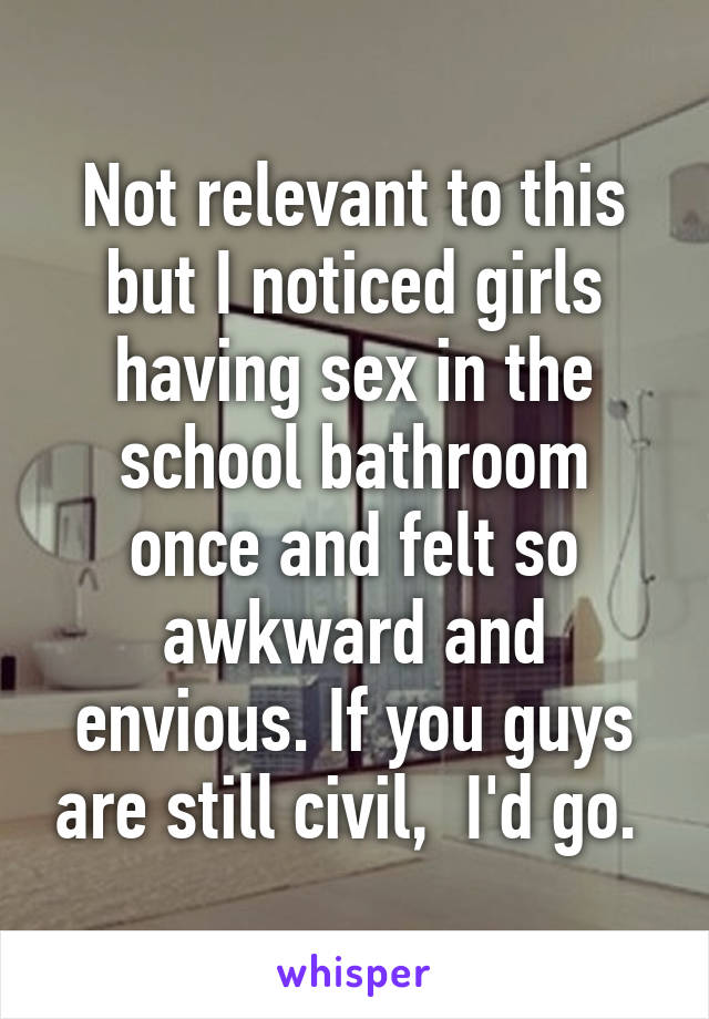 Not relevant to this but I noticed girls having sex in the school bathroom once and felt so awkward and envious. If you guys are still civil,  I'd go. 