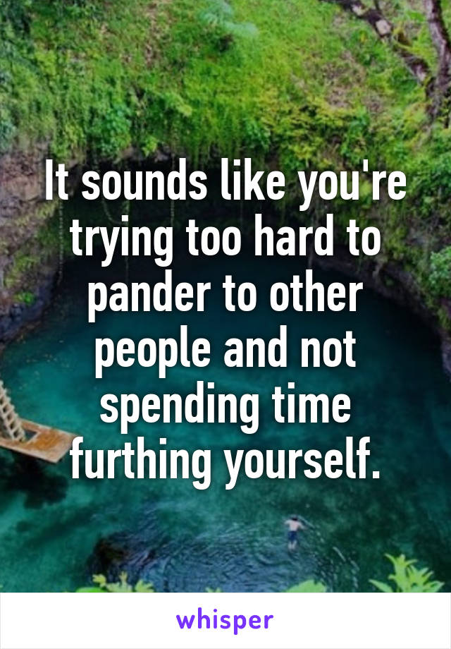 It sounds like you're trying too hard to pander to other people and not spending time furthing yourself.