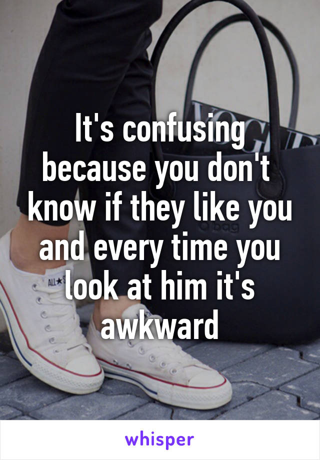 It's confusing because you don't  know if they like you and every time you look at him it's awkward