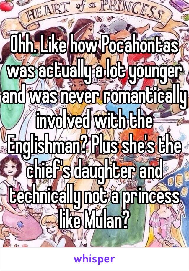 Ohh. Like how Pocahontas was actually a lot younger and was never romantically involved with the Englishman? Plus she's the chief's daughter and technically not a princess like Mulan?