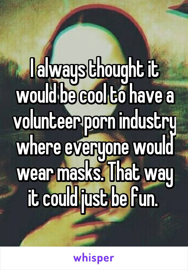 I always thought it would be cool to have a volunteer porn industry where everyone would wear masks. That way it could just be fun. 